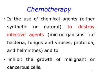 Chemotherapy
• Is the use of chemical agents (either
synthetic or natural) to destroy
infective agents (microorganisms’ i.e
bacteria, fungus and viruses, protozoa,
and helminthes) and to
• inhibit the growth of malignant or
cancerous cells.
4
 