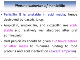 Pharmacokinetics of penicillin
• Penicillin G is unstable in acid media, hence
destroyed by gastric juice.
• Ampicillin, amoxicillin, and cloxacillin are acid-
stable and relatively well absorbed after oral
adminstraion.
• Oral penicillins should be given 1-2 hours before
or after meals to minimize binding to food
proteins and acid inactivation (except ampicilin).
44
 