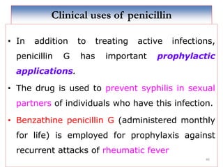 Clinical uses of penicillin
• In addition to treating active infections,
penicillin G has important prophylactic
applications.
• The drug is used to prevent syphilis in sexual
partners of individuals who have this infection.
• Benzathine penicillin G (administered monthly
for life) is employed for prophylaxis against
recurrent attacks of rheumatic fever
46
 