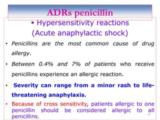 ADRs penicillin
 Hypersensitivity reactions
(Acute anaphylactic shock)
• Penicillins are the most common cause of drug
allergy.
• Between 0.4% and 7% of patients who receive
penicillins experience an allergic reaction.
• Severity can range from a minor rash to life-
threatening anaphylaxis.
• Because of cross sensitivity, patients allergic to one
penicillin should be considered allergic to all
penicillins.
47
 