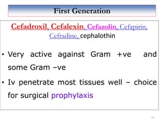 First Generation
Cefadroxil, Cefalexin, Cefazolin, Cefapirin,
Cefradine, cephalothin
• Very active against Gram +ve and
some Gram –ve
• Iv penetrate most tissues well – choice
for surgical prophylaxis
51
 