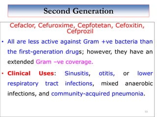 Second Generation
Cefaclor, Cefuroxime, Cepfotetan, Cefoxitin,
Cefprozil
• All are less active against Gram +ve bacteria than
the first-generation drugs; however, they have an
extended Gram –ve coverage.
• Clinical Uses: Sinusitis, otitis, or lower
respiratory tract infections, mixed anaerobic
infections, and community-acquired pneumonia.
53
 