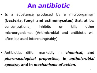 An antibiotic
• Is a substance produced by a microorganism
(bacteria, fungi and actinomycetes) that, at low
concentrations, inhibits or kills other
microorganisms. (Antimicrobial and antibiotic will
often be used interchangeably)
• Antibiotics differ markedly in chemical, and
pharmacological properties, in antimicrobial
spectra, and in mechanisms of action.
6
 