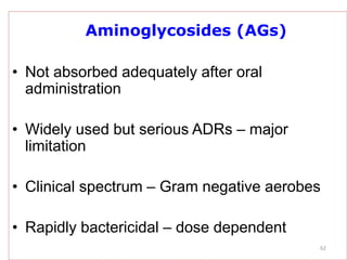 62
Aminoglycosides (AGs)
• Not absorbed adequately after oral
administration
• Widely used but serious ADRs – major
limitation
• Clinical spectrum – Gram negative aerobes
• Rapidly bactericidal – dose dependent
 