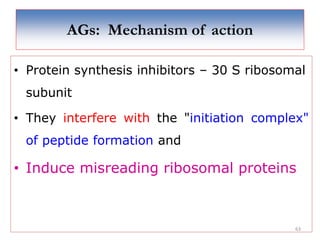 63
AGs: Mechanism of action
• Protein synthesis inhibitors – 30 S ribosomal
subunit
• They interfere with the "initiation complex"
of peptide formation and
• Induce misreading ribosomal proteins
 