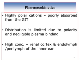 64
Pharmacokinetics
• Highly polar cations – poorly absorbed
from the GIT
• Distribution is limited due to polarity
and negligible plasma binding
• High conc. – renal cortex & endolymph
/perilymph of the inner ear
 