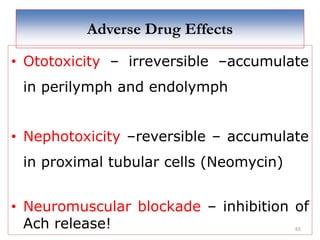 65
Adverse Drug Effects
• Ototoxicity – irreversible –accumulate
in perilymph and endolymph
• Nephotoxicity –reversible – accumulate
in proximal tubular cells (Neomycin)
• Neuromuscular blockade – inhibition of
Ach release!
 