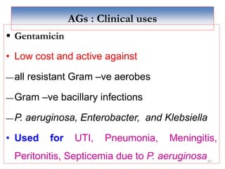67
AGs : Clinical uses
 Gentamicin
• Low cost and active against
―all resistant Gram –ve aerobes
―Gram –ve bacillary infections
―P. aeruginosa, Enterobacter, and Klebsiella
• Used for UTI, Pneumonia, Meningitis,
Peritonitis, Septicemia due to P. aeruginosa
 