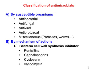 Classification of antimicrobials
A) By susceptible organisms
• Antibacterial
• Antifungal
• Antiviral
• Antiprotozoal
• Miscellaneous (Parasites, worms…)
B) By mechanism of actions
I. Bacteria cell wall synthesis inhibitor
• Penicillins
• Cephalosporins
• Cycloserin
• vancomycin
7
 