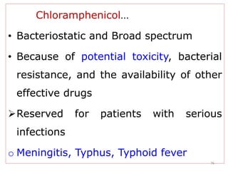 76
Chloramphenicol…
• Bacteriostatic and Broad spectrum
• Because of potential toxicity, bacterial
resistance, and the availability of other
effective drugs
Reserved for patients with serious
infections
o Meningitis, Typhus, Typhoid fever
 