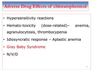 78
Adverse Drug Effects of chloramphenicol
• Hypersensitivity reactions
• Hemato-toxicity (dose-related)– anemia,
agranulocytosis, thrombocypenia
• Idiosyncratic response – Aplastic anemia
• Gray Baby Syndrome
• N/V/D
 