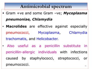 81
Antimicrobial spectrum
 Gram +ve and some Gram –ve; Mycoplasma
pneumoniae, Chlamydia
• Macrolides are effective against especially
pneumococci, Mycoplasma, Chlamydia
trachomatis, and Helicobacter.
• Also useful as a penicillin substitute in
penicillin-allergic individuals with infections
caused by staphylococci, streptococci, or
pneumococci.
 