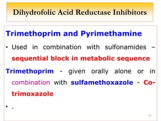 Dihydrofolic Acid Reductase Inhibitors
Trimethoprim and Pyrimethamine
• Used in combination with sulfonamides –
sequential block in metabolic sequence
Trimethoprim - given orally alone or in
combination with sulfamethoxazole - Co-
trimoxazole
• .
91
 