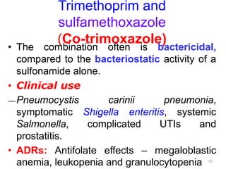 Trimethoprim and
sulfamethoxazole
(Co-trimoxazole)
• The combination often is bactericidal,
compared to the bacteriostatic activity of a
sulfonamide alone.
• Clinical use
―Pneumocystis carinii pneumonia,
symptomatic Shigella enteritis, systemic
Salmonella, complicated UTIs and
prostatitis.
• ADRs: Antifolate effects – megaloblastic
anemia, leukopenia and granulocytopenia 92
 