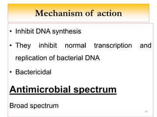 Mechanism of action
• Inhibit DNA synthesis
• They inhibit normal transcription and
replication of bacterial DNA
• Bactericidal
Antimicrobial spectrum
Broad spectrum
94
 