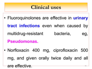 Clinical uses
• Fluoroquinolones are effective in urinary
tract infections even when caused by
multidrug-resistant bacteria, eg,
Pseudomonas.
• Norfloxacin 400 mg, ciprofloxacin 500
mg, and given orally twice daily and all
are effective. 95
 