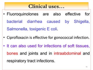 Clinical uses…
• Fluoroquinolones are also effective for
bacterial diarrhea caused by Shigella,
Salmonella, toxigenic E coli.
• Ciprofloxacin is effective for gonococcal infection.
• It can also used for infections of soft tissues,
bones and joints and in intraabdominal and
respiratory tract infections.
96
 