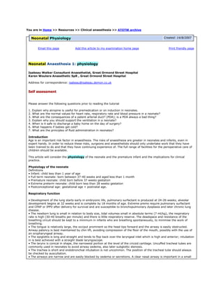 You are in Home >> Resources >> Clinical anaesthesia >> ATOTW archiveNeonatal PhysiologyCreated: 14/8/2007Email this pageAdd this article to my examination home page Print friendly page Neonatal Anaesthesia 1: physiologyIsabeau Walker Consultant Anaesthetist, Great Ormond Street Hospital Karen Wouters Anaesthetic SpR , Great Ormond Street Hospital Address for correspondence: isabeau@isabeau.demon.co.uk  Self assessmentPlease answer the following questions prior to reading the tutorial 1. Explain why atropine is useful for premedication or on induction in neonates. 2. What are the normal values for heart rate, respiratory rate and blood pressure in a neonate? 3. What are the consequences of a patent arterial duct? (PDA); is a PDA always a bad thing? 3. Explain why you should support the ventilation in a neonate? 4. When is it safe to discharge a baby home on the day of surgery? 6. What happens if babies get cold? 7. What are the principles of fluid administration in neonates? Introduction Age is an important risk factor in anaesthesia. The risks of anaesthesia are greater in neonates and infants, even in expert hands. In order to reduce these risks, surgeons and anaesthetists should only undertake work that they have been trained to do and that they have continuing experience of. The full range of facilities for the perioperative care of children should be available. This article will consider the physiology of the neonate and the premature infant and the implications for clinical practice. Physiology of the neonate Definitions • Infant: child less than 1 year of age • Full term neonate: born between 37-40 weeks and aged less than 1 month • Premature neonate: child born before 37 weeks gestation • Extreme preterm neonate: child born less than 28 weeks gestation • Postconceptional age: gestational age + postnatal age. Respiratory function • Development of the lung starts early in embryonic life, pulmonary surfactant is produced at 24-26 weeks; alveolar development begins at 32 weeks and is complete by 18 months of age. Extreme prems require pulmonary surfactant and CPAP or IPPV after delivery for survival and are susceptible to bronchopulmonary dysplasia and later chronic lung disease. • The newborn lung is small in relation to body size, tidal volumes small in absolute terms (7 ml/kg), the respiratory rate is high (30-40 breaths per minute) and there is little respiratory reserve. The deadspace and resistance of the breathing circuit should be kept to a minimum in infants who are breathing spontaneously, to minimise the work of breathing. • The tongue is relatively large, the occiput prominent so the head tips forward and the airway is easily obstructed. Airway patency is best maintained by chin lift, avoiding compression of the floor of the mouth, possibly with the use of an oropharyngeal airway. • The epiglottis is long and straight and tends to flop back over the laryngeal inlet which is high and anterior; intubation in is best achieved with a straight blade laryngoscope. • The larynx is conical in shape, the narrowest portion at the level of the cricoid cartilage. Uncuffed tracheal tubes are commonly used in neonates to avoid airway oedema, also later subglottic stenosis. • The trachea is short and endobronchial intubation is not uncommon. The position of the tracheal tube should always be checked by auscultation. • The airways are narrow and are easily blocked by oedema or secretions. A clear nasal airway is important in a small infant postoperatively as they breathe predominantly through their noses whilst feeding. • Lung compliance is high and the ribs soft and elastic; chest wall compliance is higher compared with adults. Chest wall stability increases by about 1 year of life. The distending pressures on the lung are low and the newborn infant is prone to lung collapse, especially under general anaesthesia. The diaphragm is the predominant respiratory muscle in neonates but is more easily fatigable than in adults. Ventilation under anaesthesia should be at least assisted and infants should not be left to breathe spontaneously through a tracheal tube. CPAP or PEEP should be employed to avoid atelectasis. • Gastric distension is common after facemask ventilation and will splint the diaphragm, compromise respiration and increase the possibility of aspiration. A nasogastric tube should be passed to relieve gastric distension. • Anaesthetic agents depress the pharyngeal dilator muscles leading to upper airway obstruction. Neonates should be intubated for all except the briefest of procedures and positive pressure ventilation should be used. Oxygen transport • Neonates have a high metabolic requirement for oxygen (6-8 ml/kg/min vs 4-6 ml/kg/min in adults). • Tissue oxygen delivery is achieved by a relatively high cardiac output (300ml/kg/min vs 60-80 ml/kg/min in adults), high heart rate (120-180 beats per min) and respiratory rate (30-40 breaths per min); neonates do not tolerate bradycardia or interruption in ventilation for any length of time and become hypoxic very readily. Hypoxia may lead to profound bradycardia. • Oxygen transport by haemoglobin shows developmental changes with time and is characterised by changes in the oxygen dissociation curve, described by the P50, the partial pressure of oxygen at which haemoglobin is 50% saturated. • At birth, foetal haemoglobin (HbF) forms 70-80% of total haemoglobin. Foetal haemoglobin delivers oxygen effectively to the tissues in the hypoxic conditions found during foetal life but tends to ‘hold on’ to oxygen in normal conditions after birth (the oxygen dissociation curve for foetal haemoglobin is shifted to the left). This is compensated for by a relatively high haemoglobin concentration at birth, from 13-20 g/dl, depending on the degree of placental transfusion, increasing the availability of oxygen to be delivered to the tissues. • Adult haemoglobin, HbA2 increases from birth, being the dominant haemoglobin by the first few months of life. It is very efficient at delivering oxygen to the tissues, even more so during infancy than adult life (the oxygen dissociation curve is shifted to the right during infancy). This is because there are higher levels of 2,3 diphosphoglycerate (2,3 DPG) during infancy which helps ‘offload’ oxygen to the tissues. • Coupled with a relatively high cardiac output, tissue oxygen delivery is extremely efficient in infants compared to adults. These factors affect the triggers for transfusion or the haemoglobin level at which a child should be considered significantly anaemic. Equivalent haemoglobin concentrations for the same tissue oxygen delivery are 8g/dl, 6.5g/dl and 12g/dl for an adult, infant and neonate respectively. An infant tolerates anaemia fairly well, a neonate does not. • If a child does require transfusion, they should be transfused if possible from one donor unit. A useful formula for transfusion is: 4 ml/kg packed cells raises the Hb by 1g/dl 8ml/kg whole blood raises the Hb by 1 g/dl Control of ventilation The control of ventilation is immature at birth and neonates are at risk from postoperative apnoeas, especially if born prematurely, anaemic or exposed to opiates. • The ventilatory response to hypercapnia is blunted in the first few weeks of life. • Neonates respond to hypoxia by a brief increase in ventilation followed by apnoea. The apnoeic response to hypoxia is probably due to respiratory muscle fatigue or upper airway obstruction. • Control of respiration matures by three weeks of age in the term baby. • Anaesthetic agents depress ventilation in a dose dependent manner. • Term neonates are probably not at risk of postoperative apnoea after routine minor surgery (avoiding opiates) from 1 month of age (i.e. 44 weeks PCA) • Premature neonates are at low risk of postoperative apnoeas after 60 weeks post conception. • Regional anaesthesia, without sedation (e.g. spinal anaesthesia for hernia repair) may reduce the risk of postoperative apnoeas. Cardiovascular function • The cardiac muscle is immature at birth. • Heart rate is an important determinant of cardiac output and the heart rate should be maintained in the normal range (120-180 bpm, term neonate). • The Frank-Starling relationship regulates cardiac output as in adults but is limited; neonates increase cardiac output with careful volume loading (fluid bolus 5-10ml/kg), but they do not tolerate fluid overload. • Contractility in neonates is high due to high sympathetic tone, especially around the time of birth, and this also explains the high resting heart rate of neonates. • Cholinergic innervation is well developed at birth and vagally mediated cardiac reflexes are obvious, even in premature infants. Hypoxia and laryngoscopy lead to profound bradycardia. • Afterload is also a major determinant of cardiac output. The neonatal heart is exquisitely sensitive to increases in systemic or pulmonary vascular resistance which will reduce the cardiac output. • The myocardium is dependent on extracellular calcium for contraction and ionised hypocalcaemia is poorly tolerated. Hypocalcaemia may occur after large volume blood or blood product transfusion or in a child who is septic. • Neonates are more sensitive to the negative inotropic effects of anaesthetic agents than older children; the effect is more marked with halothane than isoflurane or sevoflurane. Avoid deep anaesthesia, especially ventilation with high concentrations of volatile agents • Atropine may counteract the reduction in cardiac output seen with volatile agents and will protect against vagally mediated reflexes, especially those associated with laryngoscopy and intubation. It is useful as premedication, although no longer routinely used, but should always be drawn up ready. Transitional circulation • Cardiorespiratory adaptation at birth results in an increase in pulmonary blood flow and closure of the foetal shunts which allow the blood to bypass the lungs – the foramen ovale and ductus arteriosus. • In utero the right and left hearts pump in parallel. There is a connection between the systemic and pulmonary circulation via the ductus arteriosus (pulmonary artery to the aorta) and the foramen ovale (right to left atrium). The pulmonary circulation has a high resistance and the right and left ventricular pressures are equal, even though the right ventricle ejects 66% of the combined ventricular output. • When the umbilical cord is clamped and the low resistance placental circulation is lost, there is a sudden rise in systemic vascular resistance • With the first breath and expansion of the lungs there is an increase in pH and increased oxygenation, the pulmonary vascular resistance decreases and pulmonary blood flow increases. The increased pulmonary venous return to the left atrium raises the left atrial pressure above the right and as a result the flap valve of the foramen ovale closes. • The increase in left sided pressures and the fall in right pressures results in a decrease or reverse flow through the ductus arteriosus • The duct closes in response to oxygen, prostaglandins, bradykinin and acetylcholine. Anatomical closure by constriction occurs at 6hrs, complete occlusion usually occurs at 6 weeks of age. • The pulmonary vascular resistance may increase in response to hypoxia, hypercarbia or acidosis. Severe pulmonary hypertension may ensue, with reopening of the foetal shunts, causing profound hypoxia and cardiovascular compromise. • Persistent Pulmonary Hypertension of the Newborn (PPHN) is associated with congenital diaphragmatic hernia, meconium aspiration, asphyxia, hypoxia and sepsis. Management includes optimising oxygenation and ventilation, sedation, inotropic support, inhaled nitric oxide and high frequency oscillatory ventilation (HFOV) and extracorporeal membrane oxygenation (ECMO) if available. • Patent arterial duct (PDA) is seen in 50% of extreme premature infants. Shunting from the aorta to the pulmonary artery results in respiratory distress syndrome and is a risk factor for intraventricular haemorrhage and necrotising enterocolitis. • Some congenital cardiac abnormalities may be dependent on a patent arterial duct. Collapse of the neonate will occur with closure of the duct, typically at one week of age. For example, duct dependent pulmonary circulation (pulmonary atresia) and duct dependent systemic circulation (critical coarctation of the aorta); prostaglandin infusion is required until definitive treatment is possible. The differential diagnosis of collapse in a neonate is sepsis. Hepatic function and drug handling. • The liver in the newborn contains 20% of the hepatocytes found in adults and continues to grow until early adulthood. • The liver is the principle site of drug metabolism, some evidence of which can be found in foetal life, albeit at low levels. • Phase I processes (metabolic, e.g. the cytochrome P450 system) are significantly reduced at birth whilst phase II processes (conjugation) may be well developed (sulfation) or limited (glucuronidation). Paracetamol is useful in neonates as it is excreted by sulfation (rather than glucuronidation as in adults). • In general, drug effects are prolonged in neonates and drugs should be titrated to effect, given by bolus rather than infusion, or plasma levels monitored as appropriate. • Maturation of enzymatic processes increases over the first few weeks of life and the half-life of drugs such as morphine reaches adult levels at 2 months of life. Neonates require significantly less morphine than older children, especially in the first week of life. Morphine should be given as a bolus dose of 10 mcg/kg; beware, the half-life may be up to 8 hours (double that of older children). • Plasma protein binding is reduced in neonates (low levels of α1-acid glycoprotein) and drugs that are plasma protein bound (such as local anaesthetics) may demonstrate increased toxicity in infants. • Neonates have reduced hepatic stores of glycogen and immature gluconeogenic enzyme systems. Coupled with a high metabolic rate, this makes them susceptible to hypoglycaemia following starvation. Neonates should not be starved excessively (breast milk feed 4 hours preoperatively, clear fluids 2 hours preoperatively), and if possible, blood sugar should be measured during surgery. Glucose should be added to the intraoperative fluids, for instance, add 25ml of 50% dextrose to 500ml of Ringers Lactate to give a solution of 2.5% dextrose in Ringers Lactate. Renal function • Nephrogenesis is completed at 36 weeks gestation and no further nephrons are produced (impaired nephrogenesis in premature infants has been related to hypertension in adult life). Further increase in renal mass is due to the growth of tubules. • The glomerular filtration rate at term is low and reaches adult indexed values only at 2 years of age. Creatinine at birth reflects the mother’s creatinine and falls to reflect renal function of the baby by 1 week of age. • Tubular function matures over the first few months of life; infants usually produce urine that is isotonic to plasma, but if required, can concentrate their urine to achieve an osmolality of 500-700 mOsmol/kg H2O. Adult values (urinary osmolality typically 1200-1400 mOsmol/kg H2O) are reached by a year of age. Infants tolerate fluid restriction poorly and become dehydrated quickly. • The neonate’s limited renal function is appropriate to the period of rapid growth after birth – growth has been termed the ‘third kidney’. However, in the postoperative (catabolic) infant, renal insufficiency may become apparent and the neonate does not handle fluid or sodium overload. Fluid and electrolyte balance • The extracellular fluid compartment is expanded in neonates, with total body water representing 85% of body weight in premature babies, 75% of body weight in term babies, compared to 60% body weight in adults. • The expanded extracellular fluid compartment results in an increased volume of distribution of commonly used drugs and increased dose requirements, despite increased sensitivity (muscle relaxants, intravenous induction agents). • Contraction of the extracellular fluid compartment and weight loss in the first few days after birth is a normal physiological process, due in part to a diuresis induced by atrial naturetic peptide (ANP) secondary to increased pulmonary blood flow and stretch of left atrial receptors. After this period of negative water and sodium balance, water and sodium requirements increase to match those of the growing infant. • Fluids should therefore be restricted until the postnatal weight loss has occurred. Liberal fluid regimens in the first few days of life have been shown to be associated with worse outcomes in premature infants (increased patent ductus arteriosus, necrotising enterocolitis and death). Fluid requirements increase incrementally from day 1 of life (60ml/kg/day) to 150ml/kg/day at 1 week of life (up to 180ml/kg/day in a premature neonate with high evaporative losses) Temperature control • Thermoregulation in the neonate is limited and babies become cold easily. • Heat production is limited and there is a greater potential for heat loss (high body surface area to body weight ratio, increased thermal conductance, increased evaporative heat loss through the skin). The newborn infant is able to increase heat production through brown fat metabolism (non shivering thermogenesis, inhibited by volatile agents), however this is at the expense of increased oxygen consumption. • Hypothermia is associated with hypoxia, impaired wound healing, prolonged coagulation with reduced platelet function, reduced drug metabolism, cerebral depression, myocardial depression, acidosis, decreased immunity, patient discomfort. • The preterm baby is particularly vulnerable as the immature skin is thin and allows major heat (and evaporative fluid) losses. Central nervous system, nociception and the stress response • The lower limit for cerebral autoregulation in neonates is not known, but is thought to be around a cerebral perfusion pressure of 30 mmHg. Appropriate mean arterial blood pressures for extreme premature neonates are controversial but it generally accepted that the mean arterial pressure equates to the gestational age of the child during the first day of life, rising to a minimum of 30mmHg by 3 days. • Survival of extreme preterm infants has improved considerably in recent years, but this has been associated with high levels of disability. A major determinant of cerebral impairment is intraventricular haemorrhage (IVH) which usually occurs within the first few days of life. Steroids are thought to interfere with the development of the brain in the newborn and avoidance of postnatal dexamethasone is currently the single most important factor to improve neurological outcomes in premature infants. Developmental aspects of pain • Neonates, including premature neonates, show well developed responses to painful stimuli. The foetus shows a stress response (and behavioural changes) to painful stimulation from 18-20 weeks gestation, which can be attenuated by the administration of fentanyl. Attenuation of the stress response to surgery improves postoperative morbidity and mortality in neonates. • There is a great deal of neuronal fine tuning of pain pathways during early neonatal life which may be influenced by the activity of endogenous opioids (and by implication, administered opioids). • There is a question about the long term effects of exogenous morphine administration to neonates, also the long term effects of painful experiences in the neonatal period. Surgery should be avoided in neonates if possible. Pain in neonates should be treated using multimodal analgesia, but opiates should be used judiciously, for both pharmacokinetic (reduced drug metabolism) and pharmacodynamic reasons (increased opiate sensitivity). Further reading: An excellent account of all aspects of anaesthesia for children and neonates is to be found in the chapter by Simon Berg in the Oxford Handbook of Anaesthesia, Ed Allman K, Wilson I. 2nd edition 2006 Oxford University Press, Oxford. Answers to questions 1. Explain why atropine is useful for premedication or on induction in neonates. Atropine is a muscarinic acetylcholine antagonist. It causes vagal blockade at the AV and sinus node in the heart and increases heart rate. A dose of 40 mcg/kg PO or 20 mcg/kg IM/IV is used to prevent reflex bradycardia, for instance from hypoxia, deep volatile anaesthesia or from reflex vagal stimulation with intubation/laryngoscopy. Bradycardia results in a marked fall in cardiac output. Atropine also dries secretions, including after ketamine anaesthesia; secretions might obstruct the airway or cause laryngospasm. 2. What are the normal values for heart rate, respiratory rate and blood pressure in a term neonate? Heart rate 120-180 beats per min Respiratory rate 30-40 breaths per min Mean arterial blood pressure 30-50 mmHg Mean systolic BP 50-90 mmHg Mean diastolic BP 25-60 mmHg 3. What are the consequences of a patent arterial duct? (PDA); is a PDA always a bad thing? A PDA results in left to right shunting from the aorta to the pulmonary artery and increase in pulmonary blood flow. In the premature neonate this will result in cardiac failure. There is a low diastolic blood pressure which may cause gut hypoperfusion, resulting in necrotising enterocolitis, or intraventricular haemorrhage. In an older child, persistence of a PDA may cause mild cardiac failure presenting as frequent chest infections. If a child has a PDA for many years, this may eventually cause pulmonary hypertension and result in flow reversal across the duct (Eisenmenger circulation). There are a few conditions where patency of the arterial duct is required for survival: for instance, duct dependent systemic circulation in critical coarctation (blood flow to the lower body is from the pulmonary artery, via the duct), or duct dependent pulmonary circulation in pulmonary atresia (blood flow to the lungs is from the aorta, via the duct). Such children collapse about a week after birth as the duct closes and require a prostaglandin infusion to maintain the duct until a definitive procedure is undertaken (e.g. coarctation repair or a systemic to pulmonary artery shunt in pulmonary atresia, known as a modified Blalock Taussig shunt (mBT shunt). 4. Explain why you should support the ventilation in a neonate? The neonate is prone to upper airway obstruction so anaesthesia is best managed by intubation. The work of breathing is high and breathing through the high resistance of a tracheal tube further adds to the work of breathing and the neonate will tire rapidly. The neonate is prone to atelectasis and small airway collapse as the ribs are soft and lack elastic recoil to maintain lung volumes. In addition, the diaphragm is the principle muscle of respiration and tires easily; abdominal distension will further interfere with diaphragmatic movement. Neonates should therefore be intubated and ventilated for anaesthesia, using low pressure ventilation (<20cmH2O), to achieve the appropriate small tidal volumes (7ml/kg), with the application of a small amount of PEEP (4cmH20). If the neonate is breathing spontaneously under volatile anaesthesia on a facemask, an oropharyngeal airway should be considered with the application of a small amount of CPAP (4cmH20). A neonate breathing spontaneously under ketamine anaesthesia should have the airway supported by a chin lift and supplemental oxygen administered. 5. When is it safe to discharge a baby home on the day of surgery? Provided the baby has undergone minor uncomplicated surgery, without the use of opioids, is otherwise well, not anaemic, and the home circumstances are appropriate, a baby who was born at term can probably be discharged on the day of surgery when they are 1 month old. It is sensible for surgery to be performed in the morning to allow for observation in hospital during the day – any complications in the recovery room are a contraindication to discharge on the day of surgery. A baby who was born prematurely may be discharged when they are 60 weeks post conception. For instance, if the baby was born at 30 weeks conception, it would be reasonable to discharge them on the day of surgery when they have a PCA of 60 weeks, that is, they are 71/2 months old, provided they are otherwise well. Babies younger than this should be observed in hospital overnight after surgery. 6. What happens if babies get cold? If a baby becomes cold they may become hypoxic, may be slow to wake after surgery and may have increased bleeding and increased wound infections. 7. What are the principles of fluid administration in neonates? Neonates have reduced renal function and produce dilute urine. They are unable to tolerate dehydration; similarly, they cannot handle a high fluid load or sodium load in the first few days of life. They undergo a diuresis after a few days of life. If a baby requires intravenous fluids from birth, they should be given as 10% dextrose in the following volumes. Sodium 3 mmol/kg/day and potassium 2 mmol/kg/day should be added after the postnatal diuresis or if the baby becomes hyponatraemic: Fluid volume (ml/kg/day) Day 1 60 Day 2 90 Day 3 120 Day4 150 Day 5 150 A premature neonate may require an additional 30 ml/kg/day because of increased insensible fluid losses and may also require additional sodium supplements (4 mmol/kg/day). Replacement fluids (ie during surgery or to correct hypovolaemia) should be given as isotonic fluid (0.9% saline or Ringers-Lactate/Hartmann’s) or blood to maintain the haemoglobin at 10-12 g/dl. 50% dextrose 25ml may be added to 500ml of isotonic solution to give a 2.5% solution if the blood sugar is low. It is safer to administer fluids via a burette to avoid fluid overload. Postoperatively fluids should be restricted to 60% of maintenance (or remain at day1-2 levels of restriction if the child undergoes early surgery). ArticleDate:20070814 <br />