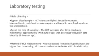Laboratory testing
Pitfalls of testing –
•Type of blood sample – HCT values are highest in capillary samples,
intermediate in peripheral venous samples, and lowest in samples drawn from
the umbilical vein
•Age at the time of sampling – The HCT increases after birth, reaching a
maximum at approximately two hours of age, then decreases to levels in cord
blood by 18 hours of age].
•Method of HCT measurement – Values obtained from centrifuged samples are
higher than those using cell counters and correlate better with blood viscosity .
 
