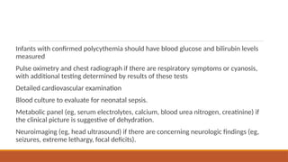 Infants with confirmed polycythemia should have blood glucose and bilirubin levels
measured
Pulse oximetry and chest radiograph if there are respiratory symptoms or cyanosis,
with additional testing determined by results of these tests
Detailed cardiovascular examination
Blood culture to evaluate for neonatal sepsis.
Metabolic panel (eg, serum electrolytes, calcium, blood urea nitrogen, creatinine) if
the clinical picture is suggestive of dehydration.
Neuroimaging (eg, head ultrasound) if there are concerning neurologic findings (eg,
seizures, extreme lethargy, focal deficits).
 