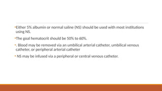 •Either 5% albumin or normal saline (NS) should be used with most institutions
using NS.
•The goal hematocrit should be 50% to 60%.
•. Blood may be removed via an umbilical arterial catheter, umbilical venous
catheter, or peripheral arterial catheter
• NS may be infused via a peripheral or central venous catheter.
 