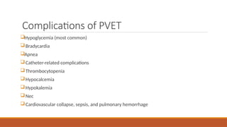 Complications of PVET
Hypoglycemia (most common)
Bradycardia
Apnea
Catheter-related complications
Thrombocytopenia
Hypocalcemia
Hypokalemia
Nec
Cardiovascular collapse, sepsis, and pulmonary hemorrhage
 