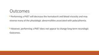 Outcomes
Performing a PVET will decrease the hematocrit and blood viscosity and may
reverse many of the physiologic abnormalities associated with polycythemia.
However, performing a PVET does not appear to change long-term neurologic
Outcomes.
 