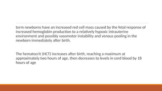 term newborns have an increased red cell mass caused by the fetal response of
increased hemoglobin production to a relatively hypoxic intrauterine
environment and possibly vasomotor instability and venous pooling in the
newborn immediately after birth.
The hematocrit (HCT) increases after birth, reaching a maximum at
approximately two hours of age, then decreases to levels in cord blood by 18
hours of age
 