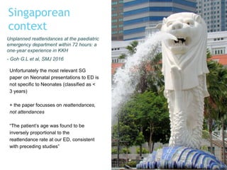 Singaporean
context
Unfortunately the most relevant SG
paper on Neonatal presentations to ED is
not specific to Neonates (classified as <
3 years)
+ the paper focusses on reattendances,
not attendances
“The patient’s age was found to be
inversely proportional to the
reattendance rate at our ED, consistent
with preceding studies”
Unplanned reattendances at the paediatric
emergency department within 72 hours: a
one-year experience in KKH
- Goh G.L et al, SMJ 2016
 