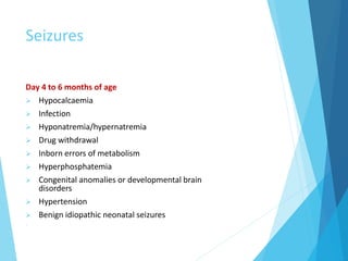 Seizures
Day 4 to 6 months of age
 Hypocalcaemia
 Infection
 Hyponatremia/hypernatremia
 Drug withdrawal
 Inborn errors of metabolism
 Hyperphosphatemia
 Congenital anomalies or developmental brain
disorders
 Hypertension
 Benign idiopathic neonatal seizures

 