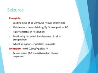 Seizures
Phenytoin
• Loading dose of 15-20mg/Kg IV over 30 minutes
• Maintenance dose of 4-8mg/Kg IV slow push or PO
• Highly unstable in IV solutions
• Avoid using in central lines because of risk of
precipitation
• IM not an option- crystallizes in muscle
Lorazepam - 0.05-0.1mg/Kg slow IV
• Repeat doses (2-3 times) based on clinical
response-
 