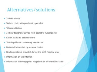 Alternatives/solutions
 24-hour clinics
 Walk-in clinic with paediatric specialist
 Teleconsultation
 24-hour telephone advice from pediatric nurse/Doctor
 Easier access to paediatricians
 Training GPs for community paediatrics
 Postnatal home visit by nurse or doctor
 Reading material provided during the birth hospital stay
 Information on the Internet
 information in newspapers/ magazines or on television/radio
 