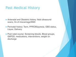 Past Medical History
 Antenatal and Obstetric history: fetal ultrasound
scans, Hx of miscarriage/NND
 Perinatal history: Term, PPROM/pyrexia, GBS status,
Liquor, Delivery
 Post natal course: Screening bloods, Blood groups,
G6PDD, medications, interventions, weight on
discharge
 