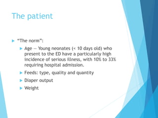 The patient
 “The norm”:
 Age — Young neonates (< 10 days old) who
present to the ED have a particularly high
incidence of serious illness, with 10% to 33%
requiring hospital admission.
 Feeds: type, quality and quantity
 Diaper output
 Weight
 