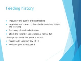Feeding history
 Frequency and quality of breastfeeding
 How often and how much formula the bottle-fed infants
are receiving
 Frequency of stool and urination
 Check the weight of the neonate, a normal 10%
of weight loss in the first week is normal
 Regain birth weight at day 10-14
 Newborn gains 20-30 g per d
 