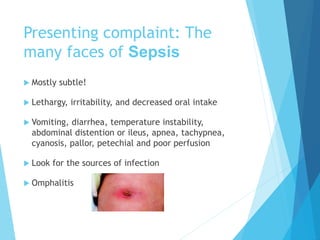 Presenting complaint: The
many faces of Sepsis
 Mostly subtle!
 Lethargy, irritability, and decreased oral intake
 Vomiting, diarrhea, temperature instability,
abdominal distention or ileus, apnea, tachypnea,
cyanosis, pallor, petechial and poor perfusion
 Look for the sources of infection
 Omphalitis
 