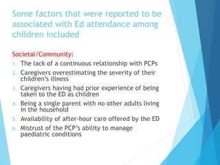 Some factors that were reported to be
associated with Ed attendance among
children included
Societal/Community:
1. The lack of a continuous relationship with PCPs
2. Caregivers overestimating the severity of their
children’s illness
3. Caregivers having had prior experience of being
taken to the ED as children
4. Being a single parent with no other adults living
in the household
5. Availability of after-hour care offered by the ED
6. Mistrust of the PCP’s ability to manage
paediatric conditions
 
