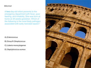 A two-day-old infant presents to the
emergency department with fever, poor
feeding, and irritability. She was born at
home at 38 weeks gestation. Which of
the following is the most likely pathogen
associated with early neonatal sepsis?
A) Enterococcus
B) Group B Streptococcus
C) Listeria monocytogenes
D) Staphylococcus aureus
MCQ time!
 