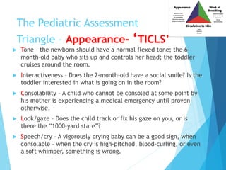 The Pediatric Assessment
Triangle – Appearance- ‘TICLS’
 Tone – the newborn should have a normal flexed tone; the 6-
month-old baby who sits up and controls her head; the toddler
cruises around the room.
 Interactiveness – Does the 2-month-old have a social smile? Is the
toddler interested in what is going on in the room?
 Consolability – A child who cannot be consoled at some point by
his mother is experiencing a medical emergency until proven
otherwise.
 Look/gaze – Does the child track or fix his gaze on you, or is
there the “1000-yard stare”?
 Speech/cry – A vigorously crying baby can be a good sign, when
consolable – when the cry is high-pitched, blood-curling, or even
a soft whimper, something is wrong.
 