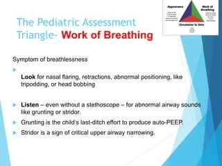 The Pediatric Assessment
Triangle- Work of Breathing
Symptom of breathlessness

Look for nasal flaring, retractions, abnormal positioning, like
tripodding, or head bobbing
 Listen – even without a stethoscope – for abnormal airway sounds
like grunting or stridor.
 Grunting is the child’s last-ditch effort to produce auto-PEEP.
 Stridor is a sign of critical upper airway narrowing.
 