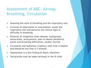 Assessment of ABC- Airway,
Breathing, Circulation
 Assessing the work of breathing and the respiratory rate
 A minute of observation or auscultation: assess the
respiratory rate and perceive the clinical signs of
difficulty in breathing.
 Presence of congenital heart disease: tachypnoea,
tachycardia, acrocyanosis, poor to absent peripheral
pulses and breathing difficulties, cardiac murmer
 Circulation and hydration: Capillary refill time is helpful
and should be less than 2-3 seconds.
 Hypotension is a late finding of shock; therefore
 Tachycardia must be taken seriously in the ill child
 
