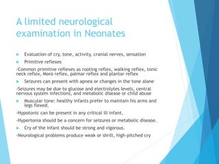 A limited neurological
examination in Neonates
 Evaluation of cry, tone, activity, cranial nerves, sensation
 Primitive reflexes
-Common primitive reflexes as rooting reflex, walking reflex, tonic
neck reflex, Moro reflex, palmar reflex and plantar reflex
 Seizures can present with apnea or changes in the tone alone
-Seizures may be due to glucose and electrolytes levels, central
nervous system infections, and metabolic disease or child abuse
 Muscular tone: healthy infants prefer to maintain his arms and
legs flexed.
-Hypotonic can be present in any critical ill infant,
-Hypertonia should be a concern for seizures or metabolic disease.
 Cry of the infant should be strong and vigorous.
-Neurological problems produce weak or shrill, high-pitched cry
 