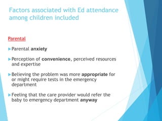 Factors associated with Ed attendance
among children included
Parental
Parental anxiety
Perception of convenience, perceived resources
and expertise
Believing the problem was more appropriate for
or might require tests in the emergency
department
Feeling that the care provider would refer the
baby to emergency department anyway
 