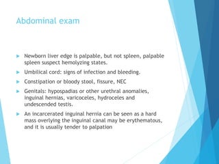 Abdominal exam
 Newborn liver edge is palpable, but not spleen, palpable
spleen suspect hemolyzing states.
 Umbilical cord: signs of infection and bleeding.
 Constipation or bloody stool, fissure, NEC
 Genitals: hypospadias or other urethral anomalies,
inguinal hernias, varicoceles, hydroceles and
undescended testis.
 An incarcerated inguinal hernia can be seen as a hard
mass overlying the inguinal canal may be erythematous,
and it is usually tender to palpation
 