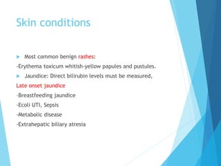 Skin conditions
 Most common benign rashes:
-Erythema toxicum whitish-yellow papules and pustules.
 Jaundice: Direct bilirubin levels must be measured,
Late onset jaundice
–Breastfeeding jaundice
-Ecoli UTI, Sepsis
-Metabolic disease
-Extrahepatic biliary atresia
 