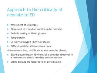 Approach to the critically ill
neonate to ED
 Assessment of vital signs
 Placement of a cardiac monitor, pulse oximeter
 Bedside testing of blood glucose
 Temperature
 Delivery of oxygen (high flow mask)
 Difficult peripheral intravenous lines:
-Intra-osseous line, umbilical catheter must be placed.
 Blood glucose below 35-40 mg/dl is consider abnormal in
a neonate and should mandate an intervention
 Saline boluses are required10 ml per kg saline
 