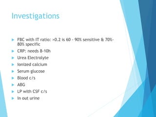 Investigations
 FBC with IT ratio: >0.2 is 60 - 90% sensitive & 70%-
80% specific
 CRP: needs 8-10h
 Urea Electrolyte
 Ionized calcium
 Serum glucose
 Blood c/s
 ABG
 LP with CSF c/s
 In out urine
 
