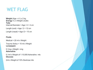 WET FLAG
Weight (Age + 4 ) x 2 kg
Energy 4 J x Weight Joules
Tube
Internal Diameter = Age / 4 + 4 cm
Length (oral) = Age / 2 + 12 cm
Length (nasal) = Age /2 + 15 cm
Fluids
Medical = 20 ml x Weight
Trauma /bolus = 10 ml x Weight
Lorazepam
0.1mg x Weight nmg
Adrenaline
0.1ml x Weight of 1:10,000 Adrenaline mls
Glucose
2ml x Weight of 10% Dextrose mls
 