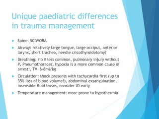 Unique paediatric differences
in trauma management
 Spine: SCIWORA
 Airway: relatively large tongue, large occiput, anterior
larynx, short trachea, needle cricothyroidotomy?
 Breathing: rib # less common, pulmonary injury without
#, Pneumothoraces, hypoxia is a more common cause of
arrest!, TV 6-8ml/kg
 Circulation: shock presents with tachycardia first (up to
35% loss of blood volume!), abdominal exsanguination,
insensible fluid losses, consider IO early
 Temperature management: more prone to hypothermia
 