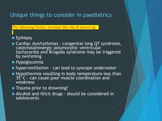 Unique things to consider in paediatrics
The following factors increase the risk of drowning:
 Epilepsy
 Cardiac dysrhythmias - congenital long QT syndrome,
catecholaminergic polymorphic ventricular
tachycardia and Brugada syndrome may be triggered
by swimming
 Hypoglycemia
 hyperventilation – can lead to syncope underwater
 Hypothermia resulting in body temperature less than
35°C – can cause poor muscle coordination and
weakness
 Trauma prior to drowning?
 Alcohol and illicit drugs – should be considered in
adolescents
 